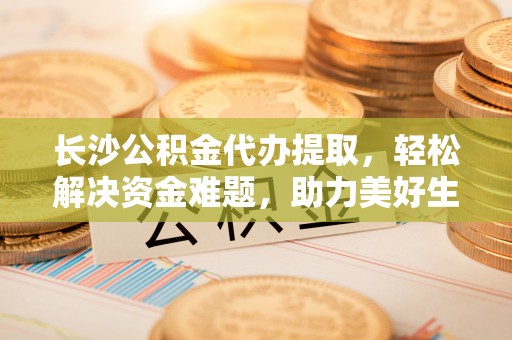色达长沙公积金代办提取，轻松解决资金难题，助力美好生活