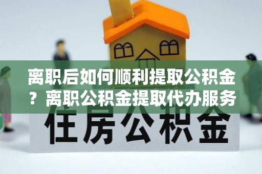 色达离职后如何顺利提取公积金？离职公积金提取代办服务帮你搞定！