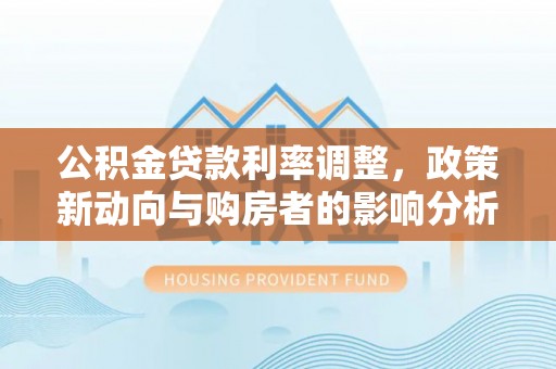 色达公积金贷款利率调整，政策新动向与购房者的影响分析