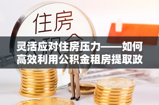 色达灵活应对住房压力——如何高效利用公积金租房提取政策