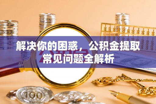 色达解决你的困惑，公积金提取常见问题全解析