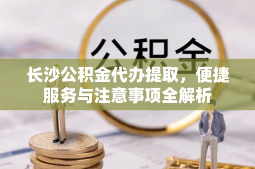 色达长沙公积金代办提取，便捷服务与注意事项全解析