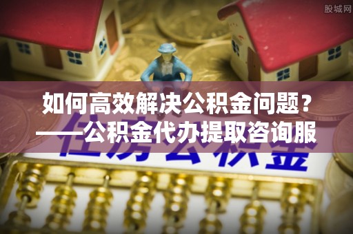 色达如何高效解决公积金问题？——公积金代办提取咨询服务指南