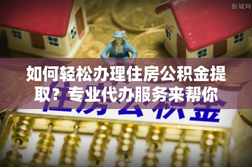 色达如何轻松办理住房公积金提取？专业代办服务来帮你