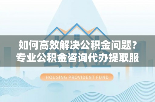 色达如何高效解决公积金问题？专业公积金咨询代办提取服务来帮你