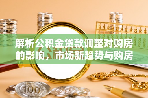 色达解析公积金贷款调整对购房的影响，市场新趋势与购房者策略